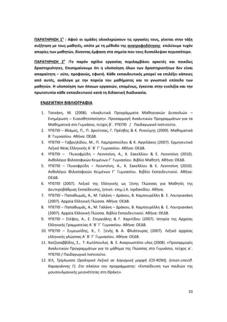 33
ΠΑΡΑΤΗΡΗΣΗ 1η
: Αφού οι ομάδες ολοκληρώσουν τις εργασίες τους, γίνεται στην τάξη
συζήτηση με τους μαθητές, οπότε με τη μέθοδο της ανατροφοδότησης επιλύουμε τυχόν
απορίες των μαθητών, δίνοντας έμφαση στα σημεία που τους δυσκόλεψαν περισσότερο.
ΠΑΡΑΤΗΡΗΣΗ 2η
:Το παρόν σχέδιο εργασίας περιλαμβάνει αρκετές και ποικίλες
δραστηριότητες. Επισημαίνουμε ότι η υλοποίηση όλων των δραστηριοτήτων δεν είναι
απαραίτητη – ούτε, προφανώς, εφικτή. Κάθε εκπαιδευτικός μπορεί να επιλέξει κάποιες
από αυτές, ανάλογα με την πορεία του μαθήματος και το γνωστικό επίπεδο των
μαθητών. Η υλοποίηση των όποιων εργασιών, επομένως, έγκειται στην ευελιξία και την
πρωτοτυπία κάθε εκπαιδευτικού κατά τη διδακτική διαδικασία.
ΕΝΔΕΙΚΤΙΚΗ ΒΙΒΛΙΟΓΡΑΦΙΑ
1. Τσεκάκη, Μ. (2008). «Αναλυτικά Προγράμματα Μαθησιακών Δυσκολιών –
Ενημέρωση – Ευαισθητοποίηση». Προσαρμογή Αναλυτικών Προγραμμάτων για τα
Μαθηματικά στο Γυμνάσιο, τεύχος β΄. YΠΕΠΘ / Παιδαγωγικό Ινστιτούτο.
2. ΥΠΕΠΘ – Βλάμος, Π., Π. Δρούτσας, Γ. Πρέσβης & Κ. Ρεκούμης (2009). Μαθηματικά
Β΄ Γυμνασίου. Αθήνα: ΟΕΔΒ.
3. ΥΠΕΠΘ – Γαβριηλίδου, Μ., Π. Λαμπροπούλου & Κ. Αγγελάκος (2007). Ερμηνευτικό
Λεξικό Νέας Ελληνικής Α΄ Β΄ Γ΄ Γυμνασίου. Αθήνα: ΟΕΔΒ.
4. ΥΠΕΠΘ – Γλυκοφρύδη – Λεοντσίνη, Α., Χ. Σακελλίου & Ε. Λεοντσίνη (2010).
Ανθολόγιο Φιλοσοφικών Κειμένων Γ΄ Γυμνασίου. Βιβλίο Μαθητή. Αθήνα: ΟΕΔΒ.
5. ΥΠΕΠΘ – Γλυκοφρύδη – Λεοντσίνη, Α., Χ. Σακελλίου & Ε. Λεοντσίνη (2010).
Ανθολόγιο Φιλοσοφικών Κειμένων Γ΄ Γυμνασίου. Βιβλίο Εκπαιδευτικού. Αθήνα:
ΟΕΔΒ.
6. ΥΠΕΠΘ (2007). Λεξικό της Ελληνικής ως Ξένης Γλώσσας για Μαθητές της
Δευτεροβάθμιας Εκπαίδευσης, (επιστ. επιμ.) Α. Ιορδανίδου. Αθήνα.
7. YΠΕΠΘ – Παπαθωμάς, Α., Μ. Γαλάνη – Δράκου, Β. Καμπουρέλλη & Ε. Λουτριανάκη
(2007). Αρχαία Ελληνική Γλώσσα. Αθήνα: ΟΕΔΒ.
8. YΠΕΠΘ – Παπαθωμάς, Α., Μ. Γαλάνη – Δράκου, Β. Καμπουρέλλη & Ε. Λουτριανάκη
(2007). Αρχαία Ελληνική Γλώσσα. Βιβλίο Εκπαιδευτικού. Αθήνα: ΟΕΔΒ.
9. ΥΠΕΠΘ – Στέφος, Α., Ε. Στεργιάλης & Γ. Χαριτίδου (2007). Ιστορία της Αρχαίας
Ελληνικής Γραμματείας Α΄ Β΄ Γ΄ Γυμνασίου. Αθήνα: ΟΕΔΒ.
10. ΥΠΕΠΘ – Συμεωνίδης, Χ., Γ. Ξενής & Α. Φλιάτουρας (2007). Λεξικό αρχαίας
ελληνικής γλώσσας Α΄ Β΄ Γ΄ Γυμνασίου. Αθήνα: ΟΕΔΒ.
11. Χατζησαββίδης, Σ., Τ. Κωτόπουλος & Ε. Αναγνωστόπο υλος (2008). «Προσαρμογές
Αναλυτικών Προγραμμάτων για το μάθημα της Γλώσσας στο Γυμνάσιο, τεύχος α΄.
ΥΠΕΠΘ / Παιδαγωγικό Ινστιτούτο.
12. ΙΕΛ, Τρίγλωσσο Ορολογικό Λεξικό σε λογισμική μορφή (CD-ROM), (επιστ.υπεύθ.
Καραγιάννης Γ). Στο πλαίσιο του προγράμματος: «Εκπαίδευση των παιδιών της
μουσουλμανικής μειονότητας στη Θράκη».
 