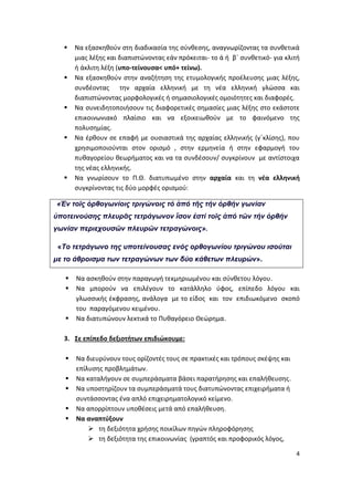 4
 Να εξασκηθούν στη διαδικασία της σύνθεσης, αναγνωρίζοντας τα συνθετικά
μιας λέξης και διαπιστώνοντας εάν πρόκειται- το ά ή β΄ συνθετικό- για κλιτή
ή άκλιτη λέξη (υπο-τείνουσα< υπό+ τείνω).
 Να εξασκηθούν στην αναζήτηση της ετυμολογικής προέλευσης μιας λέξης,
συνδέοντας την αρχαία ελληνική με τη νέα ελληνική γλώσσα και
διαπιστώνοντας μορφολογικές ή σημασιολογικές ομοιότητες και διαφορές.
 Να συνειδητοποιήσουν τις διαφορετικές σημασίες μιας λέξης στο εκάστοτε
επικοινωνιακό πλαίσιο και να εξοικειωθούν με το φαινόμενο της
πολυσημίας.
 Να έρθουν σε επαφή με ουσιαστικά της αρχαίας ελληνικής (γ΄κλίσης), που
χρησιμοποιούνται στον ορισμό , στην ερμηνεία ή στην εφαρμογή του
πυθαγορείου θεωρήματος και να τα συνδέσουν/ συγκρίνουν με αντίστοιχα
της νέας ελληνικής.
 Να γνωρίσουν το Π.Θ. διατυπωμένο στην αρχαία και τη νέα ελληνική
συγκρίνοντας τις δύο μορφές ορισμού:
«Ἐν τοῖς ὀρθογωνίοις τριγώνοις τό ἀπό τῆς τήν ὀρθήν γωνίαν
ὑποτεινούσης πλευρᾶς τετράγωνον ἴσον ἐστί τοῖς ἀπό τῶν τήν ὀρθήν
γωνίαν περιεχουσῶν πλευρῶν τετραγώνοις».
«Το τετράγωνο της υποτείνουσας ενός ορθογωνίου τριγώνου ισούται
με το άθροισμα των τετραγώνων των δύο κάθετων πλευρών».
 Να ασκηθούν στην παραγωγή τεκμηριωμένου και σύνθετου λόγου.
 Να μπορούν να επιλέγουν το κατάλληλο ύφος, επίπεδο λόγου και
γλωσσικής έκφρασης, ανάλογα με το είδος και τον επιδιωκόμενο σκοπό
του παραγόμενου κειμένου.
 Να διατυπώνουν λεκτικά το Πυθαγόρειο Θεώρημα.
3. Σε επίπεδο δεξιοτήτων επιδιώκουμε:
 Να διευρύνουν τους ορίζοντές τους σε πρακτικές και τρόπους σκέψης και
επίλυσης προβλημάτων.
 Να καταλήγουν σε συμπεράσματα βάσει παρατήρησης και επαλήθευσης.
 Να υποστηρίζουν τα συμπεράσματά τους διατυπώνοντας επιχειρήματα ή
συντάσσοντας ένα απλό επιχειρηματολογικό κείμενο.
 Να απορρίπτουν υποθέσεις μετά από επαλήθευση.
 Να αναπτύξουν
 τη δεξιότητα χρήσης ποικίλων πηγών πληροφόρησης
 τη δεξιότητα της επικοινωνίας (γραπτός και προφορικός λόγος,
 