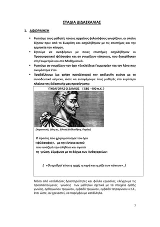 7
ΣΤΑΔΙΑ ΔΙΔΑΣΚΑΛΙΑΣ
1. ΑΦΟΡΜΗΣΗ
 Ρωτούμε τους μαθητές ποιους αρχαίους φιλοσόφους γνωρίζουν, οι οποίοι
έζησαν πριν από το Σωκράτη και ασχολήθηκαν με τις επιστήμες και την
ερμηνεία του κόσμου.
 Ζητούμε να αναφέρουν με ποιες επιστήμες ασχολήθηκαν οι
Προσωκρατικοί φιλόσοφοι και αν γνωρίζουν κάποιους, που διακρίθηκαν
στη Γεωμετρία και στα Μαθηματικά.
 Ρωτούμε αν γνωρίζουν τον όρο «Ευκλείδεια Γεωμετρία» και τον λόγο που
ονομάστηκε έτσι.
 Προβάλλουμε (με χρήση προτζέκτορα) την ακόλουθη εικόνα με το
συνοδευτικό κείμενο, ώστε να εισαγάγουμε τους μαθητές στο ευρύτερο
πλαίσιο της διδακτικής μας προσέγγισης:
ΠΥΘΑΓΟΡΑΣ Ο ΣΑΜΙΟΣ ( 580 - 490 π.Χ. )
(Xαρακτικό, 16ος αι., Εθνική Βιβλιοθήκη, Παρίσι)
Ο πρώτος που χρησιμοποίησε τον όρο
«φιλόσοφος», µε την έννοια αυτού
που αναζητά την αλήθεια και αγαπά
τη γνώση. Σύμφωνα με το δόγμα των Πυθαγορείων:
{ «Οι αριθμοί είναι η αρχή, η πηγή και η ρίζα των πάντων». }
Μέσα από κατάλληλες δραστηριότητες και φύλλα εργασίας, ελέγχουμε τις
προαπαιτούμενες γνώσεις των μαθητών σχετικά με τα στοιχεία ορθής
γωνίας, ορθογωνίου τριγώνου, εμβαδό τριγώνου, εμβαδό τετραγώνου κ.τ.λ.,
έτσι ώστε, αν χρειαστεί, να παρέμβουμε κατάλληλα.
 
