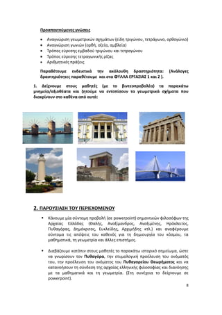 8
Προαπαιτούμενες γνώσεις
 Αναγνώριση γεωμετρικών σχημάτων (είδη τριγώνου, τετράγωνο, ορθογώνιο)
 Αναγνώριση γωνιών (ορθή, οξεία, αμβλεία)
 Τρόπος εύρεσης εμβαδού τριγώνου και τετραγώνου
 Τρόπος εύρεσης τετραγωνικής ρίζας
 Αριθμητικές πράξεις
Παραθέτουμε ενδεικτικά την ακόλουθη δραστηριότητα: (Ανάλογες
δραστηριότητες παραθέτουμε και στα ΦΥΛΛΑ ΕΡΓΑΣΙΑΣ 1 και 2 ).
1. Δείχνουμε στους μαθητές (με το βιντεοπροβολέα) τα παρακάτω
μνημεία/αξιοθέατα και ζητούμε να εντοπίσουν τα γεωμετρικά σχήματα που
διακρίνουν στο καθένα από αυτά:
2. ΠΑΡΟΥΣΙΑΣΗ ΤΟΥ ΠΕΡΙΕΧΟΜΕΝΟΥ
 Κάνουμε μία σύντομη προβολή (σε powerpoint) σημαντικών φιλοσόφων της
Αρχαίας Ελλάδας (Θαλής, Αναξίμανδρος, Αναξιμένης, Ηράκλειτος,
Πυθαγόρας, Δημόκριτος, Ευκλείδης, Αρχιμήδης κτλ.) και αναφέρουμε
σύντομα τις απόψεις του καθενός για τη δημιουργία του κόσμου, τα
μαθηματικά, τη γεωμετρία και άλλες επιστήμες.
 Διαβάζουμε κατόπιν στους μαθητές το παρακάτω ιστορικό σημείωμα, ώστε
να γνωρίσουν τον Πυθαγόρα, την ετυμολογική προέλευση του ονόματός
του, την προέλευση του ονόματος του Πυθαγορείου Θεωρήματος και να
κατανοήσουν τη σύνδεση της αρχαίας ελληνικής φιλοσοφίας και διανόησης
με τα μαθηματικά και τη γεωμετρία. (Στη συνέχεια το δείχνουμε σε
powerpoint).
 