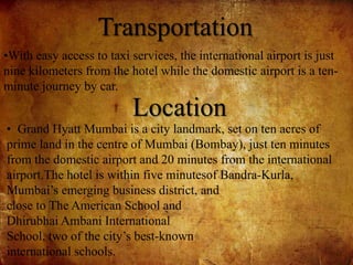 Transportation
•With easy access to taxi services, the international airport is just
nine kilometers from the hotel while the domestic airport is a ten-
minute journey by car.
Location
• Grand Hyatt Mumbai is a city landmark, set on ten acres of
prime land in the centre of Mumbai (Bombay), just ten minutes
from the domestic airport and 20 minutes from the international
airport.The hotel is within five minutesof Bandra-Kurla,
Mumbai’s emerging business district, and
close to The American School and
Dhirubhai Ambani International
School, two of the city’s best-known
international schools.
 