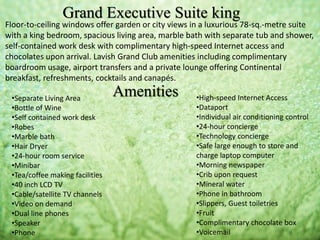 Floor-to-ceiling windows offer garden or city views in a luxurious 78-sq.-metre suite
with a king bedroom, spacious living area, marble bath with separate tub and shower,
self-contained work desk with complimentary high-speed Internet access and
chocolates upon arrival. Lavish Grand Club amenities including complimentary
boardroom usage, airport transfers and a private lounge offering Continental
breakfast, refreshments, cocktails and canapés.
Grand Executive Suite king
Amenities•Separate Living Area
•Bottle of Wine
•Self contained work desk
•Robes
•Marble bath
•Hair Dryer
•24-hour room service
•Minibar
•Tea/coffee making facilities
•40 inch LCD TV
•Cable/satellite TV channels
•Video on demand
•Dual line phones
•Speaker
•Phone
•High-speed Internet Access
•Dataport
•Individual air conditioning control
•24-hour concierge
•Technology concierge
•Safe large enough to store and
charge laptop computer
•Morning newspaper
•Crib upon request
•Mineral water
•Phone in bathroom
•Slippers, Guest toiletries
•Fruit
•Complimentary chocolate box
•Voicemail
 