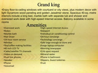 •Enjoy floor-to-ceiling windows with courtyard or city views, plus modern decor with
light Sycamore wood paneling and golden Jaisalmer stone. Spacious 40-sq.-metre
interiors include a king bed, marble bath with separate tub and shower and
oversized work desk with high-speed Internet access. Balcony available in some
rooms
Grand king
Amenities•Oversized work
•Robes
•Marble bath
•Hair Dryer
•24-hour room service
•Minibar
•Tea/coffee making facilities
•40 inch LCD TV
•Cable/satellite TV channels
•Video on demand
•Dual line phones
•Speaker
•Phone
•Voicemail
•High-speed Internet Access
•Dataport
•Individual air conditioning control
•24-hour concierge
•Technology concierge
•Safe large enough to store and
charge laptop computer
•Morning newspaper
•Crib upon request
•Mineral water
•Phone in bathroom
•Slippers, Guest toiletries
•Fruit
 