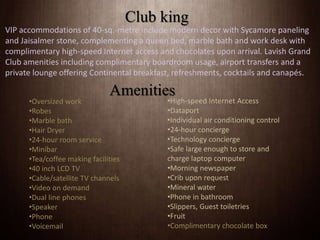 VIP accommodations of 40-sq.-metre include modern decor with Sycamore paneling
and Jaisalmer stone, complementing a queen bed, marble bath and work desk with
complimentary high-speed Internet access and chocolates upon arrival. Lavish Grand
Club amenities including complimentary boardroom usage, airport transfers and a
private lounge offering Continental breakfast, refreshments, cocktails and canapés.
Club king
Amenities
•Oversized work
•Robes
•Marble bath
•Hair Dryer
•24-hour room service
•Minibar
•Tea/coffee making facilities
•40 inch LCD TV
•Cable/satellite TV channels
•Video on demand
•Dual line phones
•Speaker
•Phone
•Voicemail
•High-speed Internet Access
•Dataport
•Individual air conditioning control
•24-hour concierge
•Technology concierge
•Safe large enough to store and
charge laptop computer
•Morning newspaper
•Crib upon request
•Mineral water
•Phone in bathroom
•Slippers, Guest toiletries
•Fruit
•Complimentary chocolate box
 
