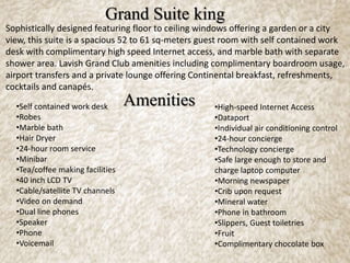 Sophistically designed featuring floor to ceiling windows offering a garden or a city
view, this suite is a spacious 52 to 61 sq-meters guest room with self contained work
desk with complimentary high speed Internet access, and marble bath with separate
shower area. Lavish Grand Club amenities including complimentary boardroom usage,
airport transfers and a private lounge offering Continental breakfast, refreshments,
cocktails and canapés.
Grand Suite king
Amenities•Self contained work desk
•Robes
•Marble bath
•Hair Dryer
•24-hour room service
•Minibar
•Tea/coffee making facilities
•40 inch LCD TV
•Cable/satellite TV channels
•Video on demand
•Dual line phones
•Speaker
•Phone
•Voicemail
•High-speed Internet Access
•Dataport
•Individual air conditioning control
•24-hour concierge
•Technology concierge
•Safe large enough to store and
charge laptop computer
•Morning newspaper
•Crib upon request
•Mineral water
•Phone in bathroom
•Slippers, Guest toiletries
•Fruit
•Complimentary chocolate box
 