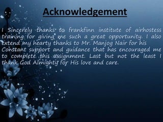 Acknowledgement
I Sincerely thanks to frankfinn institute of airhostess
training for giving me such a great opportunity. I also
extend my hearty thanks to Mr. Manjog Nair for his
Constant support and guidance that has encouraged me
to complete this assignment. Last but not the least I
thank God Almighty for His love and care.
 
