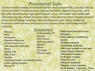 Sycamore wood paneling and beautiful garden views complement a luxurious 166-sq.-
metre suite with furnished balcony, luxurious bedroom, separate living area, work
desk with complimentary high-speed Internet access, kitchenette and marble bath
with jetted spa tub, shower and steam room. Enjoy exclusive extras including personal
butler and technology concierge, wine and chocolate upon arrival, private bar,
limousine airport transfers and access to the private Grand Club lounge with full
amenities
Presidential Suite
Amenities•Balcony
•Patio
•Kitchenette
•Separate sitting area
•24-hour room service
•Self contained work desk
•Robes
•Marble bath
•Hair Dryer
•Minibar
•Additional window in bedroom (suites)
•coffee making facilities
•Plasma TV
•High-speed Internet Access
•Dataport
•Individual air conditioning
control
•24-hour concierge
•Technology concierge
•Safe large enough to store and
charge laptop computer
•Morning newspaper
•Crib upon request
•Mineral water
•Phone in bathroom
•Slippers, Guest toiletries
•Fruit Baskets , Choclates , Wine
•Cable/satellite TV
channels
•DVD Player
•Dual line phones
•Speaker
•Phone
•Voicemail
•Printer/Copier
 