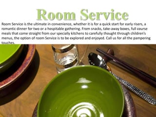 Room Service is the ultimate in convenience, whether it is for a quick start for early risers, a
romantic dinner for two or a hospitable gathering. From snacks, take-away boxes, full course
meals that come straight from our specially kitchens to carefully thought through children’s
menus, the option of room Service is to be explored and enjoyed. Call us for all the pampering
touches.
 