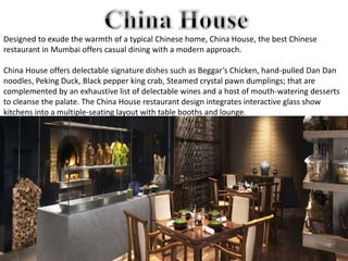 Designed to exude the warmth of a typical Chinese home, China House, the best Chinese
restaurant in Mumbai offers casual dining with a modern approach.
China House offers delectable signature dishes such as Beggar’s Chicken, hand-pulled Dan Dan
noodles, Peking Duck, Black pepper king crab, Steamed crystal pawn dumplings; that are
complemented by an exhaustive list of delectable wines and a host of mouth-watering desserts
to cleanse the palate. The China House restaurant design integrates interactive glass show
kitchens into a multiple-seating layout with table booths and lounge.
 