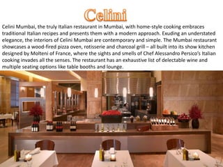 Celini Mumbai, the truly Italian restaurant in Mumbai, with home-style cooking embraces
traditional Italian recipes and presents them with a modern approach. Exuding an understated
elegance, the interiors of Celini Mumbai are contemporary and simple. The Mumbai restaurant
showcases a wood-fired pizza oven, rotisserie and charcoal grill – all built into its show kitchen
designed by Molteni of France, where the sights and smells of Chef Alessandro Persico’s Italian
cooking invades all the senses. The restaurant has an exhaustive list of delectable wine and
multiple seating options like table booths and lounge.
 