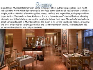 Grand Hyatt Mumbai Hotel’s Indian Soma restaurant offers authentic specialties from North
India and the North-West frontier cuisine. The food at the best Indian restaurant in Mumbai is
simple, with a selection of tandoor-grilled meats, seafood and vegetables, each prepared live
to perfection. The tandoor show kitchen at Soma is the restaurant’s central feature, allowing
diners to see skilled chefs preparing the meal right before their eyes. The colorful and eclectic
art at Soma restaurant in Mumbai reflects the moon in its serene traditional moods, providing
the ideal ambience for savoring authentic and traditional Indian cuisine. The restaurant has
an exhaustive wine list and unique desserts
 