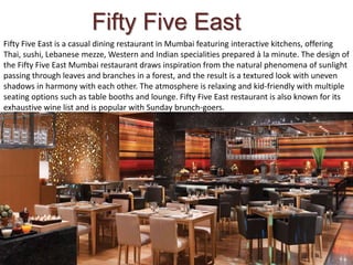 Fifty Five East is a casual dining restaurant in Mumbai featuring interactive kitchens, offering
Thai, sushi, Lebanese mezze, Western and Indian specialities prepared à la minute. The design of
the Fifty Five East Mumbai restaurant draws inspiration from the natural phenomena of sunlight
passing through leaves and branches in a forest, and the result is a textured look with uneven
shadows in harmony with each other. The atmosphere is relaxing and kid-friendly with multiple
seating options such as table booths and lounge. Fifty Five East restaurant is also known for its
exhaustive wine list and is popular with Sunday brunch-goers.
Fifty Five East
 