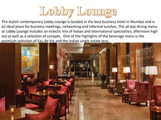 The stylish contemporary Lobby Lounge is located in the best business hotel in Mumbai and is
an ideal place for business meetings, networking and informal lunches. The all day dining menu
at Lobby Lounge includes an eclectic mix of Indian and international specialities, afternoon high
tea as well as a selection of canapés. One of the highlights of the beverage menu is the
premium selection of Eau de Vie and the Indian single estate teas.
 
