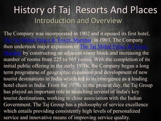 History of Taj Resorts And Places
Introduction and Overview
The Company was incorporated in 1902 and it opened its first hotel,
The Taj Mahal Palace & Tower, Mumbai, in 1903. The Company
then undertook major expansion of The Taj Mahal Palace & Tower,
Mumbai by constructing an adjacent tower block and increasing the
number of rooms from 225 to 565 rooms. With the completion of its
initial public offering in the early 1970s, the Company began a long
term programme of geographic expansion and development of new
tourist destinations in India which led to its emergence as a leading
hotel chain in India. From the 1970s to the present day, the Taj Group
has played an important role in launching several of India's key
tourist destinations, working in close association with the Indian
Government. The Taj Group has a philosophy of service excellence
which entails providing consistently high levels of personalized
service and innovative means of improving service quality.
 