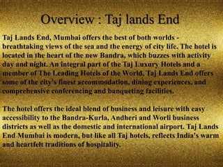 Overview : Taj lands End
Taj Lands End, Mumbai offers the best of both worlds -
breathtaking views of the sea and the energy of city life. The hotel is
located in the heart of the new Bandra, which buzzes with activity
day and night. An integral part of the Taj Luxury Hotels and a
member of The Leading Hotels of the World, Taj Lands End offers
some of the city's finest accommodation, dining experiences, and
comprehensive conferencing and banqueting facilities.
The hotel offers the ideal blend of business and leisure with easy
accessibility to the Bandra-Kurla, Andheri and Worli business
districts as well as the domestic and international airport. Taj Lands
End Mumbai is modern, but like all Taj hotels, reflects India's warm
and heartfelt traditions of hospitality.
 