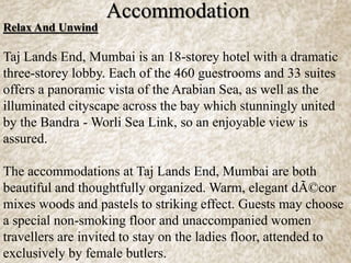 Relax And Unwind
Taj Lands End, Mumbai is an 18-storey hotel with a dramatic
three-storey lobby. Each of the 460 guestrooms and 33 suites
offers a panoramic vista of the Arabian Sea, as well as the
illuminated cityscape across the bay which stunningly united
by the Bandra - Worli Sea Link, so an enjoyable view is
assured.
The accommodations at Taj Lands End, Mumbai are both
beautiful and thoughtfully organized. Warm, elegant dÃ©cor
mixes woods and pastels to striking effect. Guests may choose
a special non-smoking floor and unaccompanied women
travellers are invited to stay on the ladies floor, attended to
exclusively by female butlers.
Accommodation
 