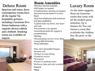 Deluxe Room Luxury Room
Spacious and warm, these
contemporary rooms have
all the regular Taj
hospitality gestures,
including a luxurious five-
fixture bathroom with a
separate shower cubicle
and a bathtub. Smoking
rooms are available on
request.
As the name suggests,
these are luxurious
rooms that come with
all the modern guest
amenities Taj is
famous for You can
choose a room that
overlooks the Arabian
Sea, the pool, or the
city.
Room Amenities
•Wireless Internet available
•DVD player on request
•Complimentary morning newspapers
•Surround sound system in Luxury
Room
•Dual line telephones with voicemail
and data capabilities
•Lighted make-up mirror, hair dryer
and scale
•Fax machine is on request.
•Incoming facsimile for a guest is
complimentary.
•Minibar
•Housekeeping services twice daily
•Luxury Bath Amenities
•Plush bathrobes
•Suit, skirt and padded hangers
•In-room safe
•24-hour in-room dining
•Turndown service
•Sewing kit
•Choice of smoking rooms
•Rollaway beds and cribs available on
request
•Desk
 