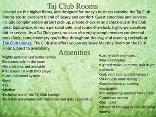Located on the higher floors, and designed for today's business traveler, the Taj Club
Rooms are an excellent blend of luxury and comfort. Guest amenities and services
include complimentary airport pick-up, private check-in and check-out at the Club
desk, laptop-size, in-room personal safe, and round-the-clock, highly-personalised
butler service. As a Taj Club guest, you can also enjoy complimentary continental
breakfasts, complimentary tea/coffee throughout the day, and evening cocktails at
The Club Lounge. The Club also offers you an exclusive Meeting Room on the Club
Floor subject to availability.
Taj Club Rooms
Amenities•Highly personalised butler service
•Electronic safe in the room
•Wireless Internet available
•Flat screen TV with DVD player
•Surround sound system
•Desk
•Fax
•Minibar
•Exclusive use of the Taj Club Lounge
•Dual line telephones with voicemail and data capabilities
•Luxury bath amenities
•Plush bathrobes
•Lighted make-up mirror, hair dryer
and scale
•Suit, skirt and padded hangers
•24-hour in-room dining
•Complimentary morning
newspapers
•Housekeeping services twice daily
•Turndown service
•Sewing kit
•Choice of smoking or non-smoking
rooms
 