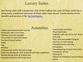 Sea-facing suites with a panoramic view of the Arabian Sea, each of these suites has a
living room, a bedroom and some of these suites have Jacuzzi. Guests receive all the
benefits and services of the Taj Club Rooms .
Luxury Suites
Amenities•Highly personalised butler service
•Electronic safe in the room
•Wireless Internet available
•Flat screen TV with DVD player
•Surround sound system
•Desk
•Fax
•Minibar
•Exclusive use of the Taj Club Lounge
•Dual line telephones with voicemail and data capabilities
•Breath-taking views of Arabian Sea
•Separate bedroom and living room
•Luxury bath amenities
•Plush bathrobes
•Lighted make-up mirror, hair dryer
and scale
•Suit, skirt and padded hangers
•24-hour in-room dining
•Complimentary morning
newspapers
•Housekeeping services twice daily
•Turndown service
•Sewing kit
•Choice of smoking or non-smoking
rooms
 