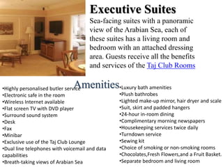 Executive Suites
Sea-facing suites with a panoramic
view of the Arabian Sea, each of
these suites has a living room and
bedroom with an attached dressing
area. Guests receive all the benefits
and services of the Taj Club Rooms
•Highly personalised butler service
•Electronic safe in the room
•Wireless Internet available
•Flat screen TV with DVD player
•Surround sound system
•Desk
•Fax
•Minibar
•Exclusive use of the Taj Club Lounge
•Dual line telephones with voicemail and data
capabilities
•Breath-taking views of Arabian Sea
•Luxury bath amenities
•Plush bathrobes
•Lighted make-up mirror, hair dryer and scale
•Suit, skirt and padded hangers
•24-hour in-room dining
•Complimentary morning newspapers
•Housekeeping services twice daily
•Turndown service
•Sewing kit
•Choice of smoking or non-smoking rooms
•Chocolates,Fresh Flowers,and a Fruit Basket.
•Separate bedroom and living room
Amenities
 