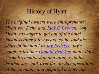 The original owners were entrepreneurs,
Hyatt von Dehn and Jack D.Crouch. Von
Dehn was eager to get out of the hotel
business after a few years, so he sold his
share in the hotel to Jay Pritzker. Jay's
younger brother Donald Pritzker, under Jack
Crouch's mentorship and along with his
brother Jay, took over day-to-day operations
of the company and acquired motels and
History of Hyatt
 