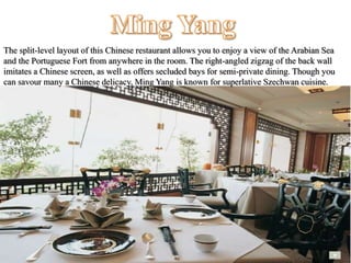 The split-level layout of this Chinese restaurant allows you to enjoy a view of the Arabian Sea
and the Portuguese Fort from anywhere in the room. The right-angled zigzag of the back wall
imitates a Chinese screen, as well as offers secluded bays for semi-private dining. Though you
can savour many a Chinese delicacy, Ming Yang is known for superlative Szechwan cuisine.
 