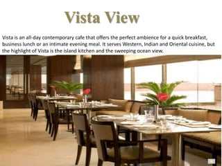 Vista is an all-day contemporary cafe that offers the perfect ambience for a quick breakfast,
business lunch or an intimate evening meal. It serves Western, Indian and Oriental cuisine, but
the highlight of Vista is the island kitchen and the sweeping ocean view.
Vista View
 
