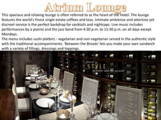 This spacious and relaxing lounge is often referred to as the heart of the Hotel. The lounge
features the world's finest single estate coffees and teas. Intimate ambience and attentive yet
discreet service is the perfect backdrop for cocktails and nightcaps. Live music includes
performances by a pianist and the jazz band from 4:30 p.m. to 11:30 p.m. on all days except
Mondays.
The menu includes sushi platters - vegetarian and non-vegetarian served in the authentic style
with the traditional accompaniments. 'Between the Breads' lets you make your own sandwich
with a variety of fillings, dressings and toppings.
 