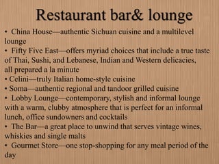 Restaurant bar& lounge
• China House—authentic Sichuan cuisine and a multilevel
lounge
• Fifty Five East—offers myriad choices that include a true taste
of Thai, Sushi, and Lebanese, Indian and Western delicacies,
all prepared a la minute
• Celini—truly Italian home-style cuisine
• Soma—authentic regional and tandoor grilled cuisine
• Lobby Lounge—contemporary, stylish and informal lounge
with a warm, clubby atmosphere that is perfect for an informal
lunch, office sundowners and cocktails
• The Bar—a great place to unwind that serves vintage wines,
whiskies and single malts
• Gourmet Store—one stop-shopping for any meal period of the
day
 