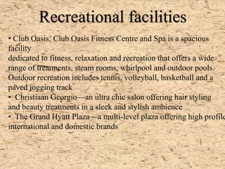 Recreational facilities
• Club Oasis: Club Oasis Fitness Centre and Spa is a spacious
facility
dedicated to fitness, relaxation and recreation that offers a wide
range of treatments, steam rooms, whirlpool and outdoor pools.
Outdoor recreation includes tennis, volleyball, basketball and a
paved jogging track
• Christiaan Georgio—an ultra chic salon offering hair styling
and beauty treatments in a sleek and stylish ambience
• The Grand Hyatt Plaza—a multi-level plaza offering high profile
international and domestic brands
 
