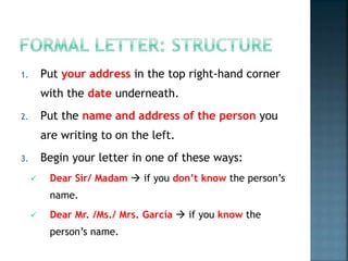 1. Put your address in the top right-hand corner
with the date underneath.
2. Put the name and address of the person you
are writing to on the left.
3. Begin your letter in one of these ways:
 Dear Sir/ Madam  if you don’t know the person’s
name.
 Dear Mr. /Ms./ Mrs. García  if you know the
person’s name.
 