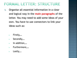 5. Organise all essential information in a clear
and logical way in the main paragraphs of the
letter. You may need to add some ideas of your
own. You have to use connectors to link your
ideas such as:
 Firstly,…
 Secondly,…
 In addition,…
 Furthermore,…
 Lastly,…
 