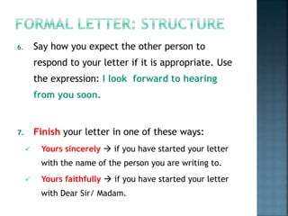 6. Say how you expect the other person to
respond to your letter if it is appropriate. Use
the expression: I look forward to hearing
from you soon.
7. Finish your letter in one of these ways:
 Yours sincerely  if you have started your letter
with the name of the person you are writing to.
 Yours faithfully  if you have started your letter
with Dear Sir/ Madam.
 