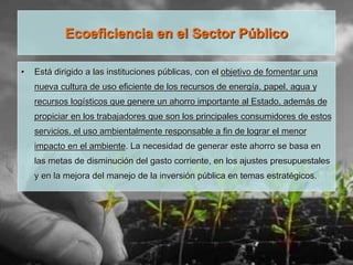 Ecoeficiencia en el Sector Público
• Está dirigido a las instituciones públicas, con el objetivo de fomentar una
nueva cultura de uso eficiente de los recursos de energía, papel, agua y
recursos logísticos que genere un ahorro importante al Estado, además de
propiciar en los trabajadores que son los principales consumidores de estos
servicios, el uso ambientalmente responsable a fin de lograr el menor
impacto en el ambiente. La necesidad de generar este ahorro se basa en
las metas de disminución del gasto corriente, en los ajustes presupuestales
y en la mejora del manejo de la inversión pública en temas estratégicos.
 