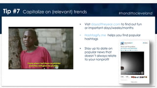 Tip #7 Capitalize on (relevant) trends
• Visit daysoftheyear.com to find out fun
or important days/weeks/months
• Hashtagify.me helps you find popular
hashtags
• Stay up to date on
popular news that
doesn’t always relate
to your nonprofit
#handittocleveland
 