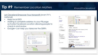 Tip #9 Remember Location Matters
Let Cleveland Empower Your Nonprofit (even if it’s
national)
• Helps local SEO
• Adding a complete address to your FB page
activates Facebook Location allowing people to
check-in and review
• Google+ can help you takeover the SERPs
#handittocleveland
 