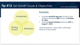 Tip #13 Set SMART Goals & Objectives
Awareness
Retention
Driving
Action
Examples:
• Increase email list sign ups through social
media channels by 500 names by October
31, 2014.
• Increase brand mentions online by 25% by
August 1, 2015.
*Must be specific, measurable, attainable,
relevant & time based.
#handittocleveland
 