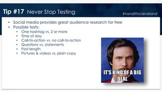 Tip #17 Never Stop Testing
• Social media provides great audience research for free
• Possible tests:
• One hashtag vs. 2 or more
• Time of day
• Call-to-action vs. no call-to-action
• Questions vs. statements
• Post length
• Pictures & videos vs. plain copy
#handittocleveland
 