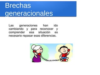 Brechas
generacionales
Las generaciones han ido
cambiando y para reconocer y
comprender esa situación es
necesario repasar esas diferencias.
 