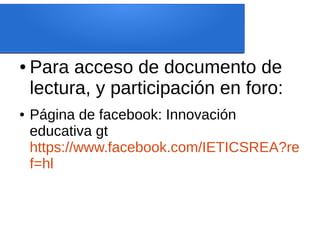 ● Para acceso de documento de
lectura, y participación en foro:
● Página de facebook: Innovación
educativa gt
https://www.facebook.com/IETICSREA?re
f=hl
 