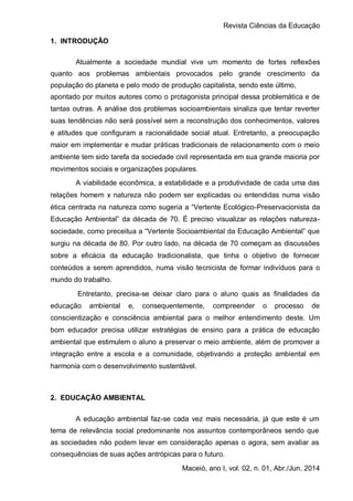 Revista Ciências da Educação
Maceió, ano I, vol. 02, n. 01, Abr./Jun. 2014
1. INTRODUÇÃO
Atualmente a sociedade mundial vive um momento de fortes reflexões
quanto aos problemas ambientais provocados pelo grande crescimento da
população do planeta e pelo modo de produção capitalista, sendo este último,
apontado por muitos autores como o protagonista principal dessa problemática e de
tantas outras. A análise dos problemas socioambientais sinaliza que tentar reverter
suas tendências não será possível sem a reconstrução dos conhecimentos, valores
e atitudes que configuram a racionalidade social atual. Entretanto, a preocupação
maior em implementar e mudar práticas tradicionais de relacionamento com o meio
ambiente tem sido tarefa da sociedade civil representada em sua grande maioria por
movimentos sociais e organizações populares.
A viabilidade econômica, a estabilidade e a produtividade de cada uma das
relações homem x natureza não podem ser explicadas ou entendidas numa visão
ética centrada na natureza como sugeria a “Vertente Ecológico-Preservacionista da
Educação Ambiental” da década de 70. É preciso visualizar as relações natureza-
sociedade, como preceitua a “Vertente Socioambiental da Educação Ambiental” que
surgiu na década de 80. Por outro lado, na década de 70 começam as discussões
sobre a eficácia da educação tradicionalista, que tinha o objetivo de fornecer
conteúdos a serem aprendidos, numa visão tecnicista de formar indivíduos para o
mundo do trabalho.
Entretanto, precisa-se deixar claro para o aluno quais as finalidades da
educação ambiental e, consequentemente, compreender o processo de
conscientização e consciência ambiental para o melhor entendimento deste. Um
bom educador precisa utilizar estratégias de ensino para a prática de educação
ambiental que estimulem o aluno a preservar o meio ambiente, além de promover a
integração entre a escola e a comunidade, objetivando a proteção ambiental em
harmonia com o desenvolvimento sustentável.
2. EDUCAÇÃO AMBIENTAL
A educação ambiental faz-se cada vez mais necessária, já que este é um
tema de relevância social predominante nos assuntos contemporâneos sendo que
as sociedades não podem levar em consideração apenas o agora, sem avaliar as
consequências de suas ações antrópicas para o futuro.
 