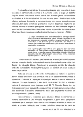 Revista Ciências da Educação
Maceió, ano I, vol. 02, n. 01, Abr./Jun. 2014
A educação ambiental não é compartimentalizada, pois necessita de todas
as áreas do conhecimento científico e do currículo escolar, e exige um trabalho
conjunto entre a comunidade escolar e local; para a construção de conhecimentos
significativos e ações participativas do meio em que vivem. Desenvolvem ainda,
relações solidárias de respeito e comprometimento com o meio ambiente em sua
totalidade, bem como o modo de gerenciar os recursos disponíveis no planeta. Os
conflitos naturais de diversas percepções a respeito do meio ambiente exigem a
reconciliação e compreensão e interesses dentro do princípio da oscilação das
diferenças. Conforme destacam os Parâmetros Curriculares Nacionais – PCNs):
[...] Eleger a cidadania como eixo vertebrado da educação escolar
implica colocar-se explicitamente contra valores e práticas sociais
que desrespeitem aqueles princípios, comprometendo-se com as
perspectivas e as decisões que os favoreçam. Isto refere-se a
valores, mas também a conhecimentos que permitam desenvolver as
capacidades necessárias
para a participação social efetiva. Uma pergunta deve ser então
respondida: as áreas convencionais classicamente ministradas pela
escola, como Língua Portuguesa, Matemática, Ciências, História e
Geografia, não são suficientes para alcançar esse fim? A resposta é
negativa (BRASIL, 1997a, p. 25)
Contextualizando a temática, percebe-se que a educação ambiental possui
algumas propostas legais, tanto nacionais quanto internacionais para o Currículo
Escolar da educação básica. Reconhecer o verdadeiro sentido da educação
ambiental é um trabalho interdisciplinar que pode ser realizado em todas as etapas
da educação básica.
Todas as crianças e adolescentes matriculados nas instituições escolares
devem receber um ensino que contribua para o seu desenvolvimento pessoal e
profissional. Conforme a Legislação da Educação Básica da Lei de Diretrizes e
Bases da Educação Nacional n. 9.394, de 20 de dezembro de 1996, a educação
nacional é estabelecida como descreve o Art. 22: “A Educação Básica tem por
finalidades desenvolver o educando, assegurar-lhe a formação comum indispensável
para o exercício da cidadania e fornecer-lhe meios para progredir no trabalho e em
estudos posteriores.” (BRASIL, 1996).
Nessa concepção, percebe-se que a educação básica é essencial ao ser
humano, assim como é uma formação indispensável. A partir dessa perspectiva,
salienta-se que a educação básica tem de fato o objetivo de formar os indivíduos,
sendo a primeira educação que fornece subsídios estruturais às pessoas,
 