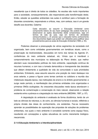 Revista Ciências da Educação
Maceió, ano I, vol. 02, n. 01, Abr./Jun. 2014
ressaltando que é direito de todos os cidadãos. As escolas são muito importantes
para a sociedade, consequentemente, são responsáveis pela transformação desta.
Então, estudar as questões ambientais nas aulas é contribuir para a formação de
discentes conscientes, responsáveis e críticos, mas, com certeza, isso é um grande
desafio aos docentes. Catarina
Cada educador, ao assumir a Educação Ambiental como
componente básico de seu fazer pedagogo não poderá furtar-se a
desenvolver as ações decorrentes deste compromisso, seja em
termos de sala de aula, seja em termos de atividades
extracurriculares [...] É preciso que o educador tenha conhecimento
dos documentos legais que podem ser utilizados para justificar seus
procedimentos para as aulas de Educação Ambiental (1998, p. 55).
Podemos observar a preocupação de vários segmentos da sociedade civil
organizada, bem como entidades governamentais em temáticas atuais, como a
preservação da biodiversidade, discussões em torno dos temas da Agenda 21,
conferências do meio ambiente estadual, etc. Vimos que é inevitável o
comprometimento dos municípios na elaboração do Plano diretor, que melhor
atendam suas necessidades políticas de meio ambiente, capacitação contínua de
recursos humanos; e com isso a tomada democrática e transparente das decisões
que afetam diretamente a qualidade de vida da comunidade e suas prioridades
ambientais. Entretanto, esse assunto assume uma posição de maior destaque nos
anos setenta, e passa a figurar como temas centrais no cotidiano e reunião dos
intelectuais daquela época, nas instituições de ensino e no âmbito governamental, e
surge neste período, a manifestação das primeiras entidades civis organizadas e
primeiras ONGs ecologistas. As crescentes discussões nesta época abordavam o
problema de contaminação e conservação do meio natural, observando a relação
existente entre a pobreza e a degradação do meio ambiente (MEDINA, 1997, p. 07).
A degradação do ambiente é analisada de forma dicotômica, tendo de um
lado as ciências da natureza, e, de outro, as ciências humanas e sociais, refletindo a
própria divisão das áreas do conhecimento, ora existentes. Faz-se necessário
aprender as possibilidades de superação das propostas de soluções de problemas
ambientais, nos quais o meio ambiente é concebido somente como espaço físico,
resultando em concepções e ações educativas de cunho meramente biológico-
mecanicista.
2.1 A Educação Ambiental e a Interdisciplinaridade
 