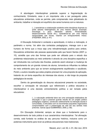 Revista Ciências da Educação
Maceió, ano I, vol. 02, n. 01, Abr./Jun. 2014
A abordagem interdisciplinar pretende superar a fragmentação do
conhecimento. Entretanto, esse é um importante viés a ser perseguido pelos
educadores ambientais, onde se permite, pela compreensão mais globalizada do
ambiente, trabalhar a interação em equilíbrio dos seres humanos com a natureza.
(...) caracterizar a colaboração existente entre disciplinas diversas ou
entre setores heterogêneos de uma mesma ciência (Exemplo:
Psicologia e seus diferentes setores: Personalidade,
Desenvolvimento Social etc.). Caracteriza-se por uma intensa
reciprocidade nas trocas, visando um enriquecimento mútuo.
(FAZENDA, 2002, p. 41).
A Educação Ambiental é conteúdo e aprendizado, é motivo e motivação, é
parâmetro e norma. Vai além dos conteúdos pedagógicos, interage com o ser
humano de forma que a troca seja uma retroalimentação positiva para ambos.
Educadores ambientais são pessoas apaixonadas pelo que fazem Santos (2007, p.
10), acredita que uma das formas que pode ser utilizada para o estudo dos
problemas relacionados ao meio ambiente é através de uma disciplina específica a
ser introduzida nos currículos das Escolas, podendo assim alcançar a mudança de
comportamento de um grande número de alunos, tornando-os influentes na defesa
do meio ambiente para que se tornem ecologicamente equilibrados e saudáveis.
Porém, a autora ressalta que estes projetos precisam ter uma proposta de aplicação,
tratando de um tema específico de interesse dos alunos, e não longe da proposta
pedagógica da escola.
Dentro da generalização do discurso educacional presente na sociedade,
escolher a concepção de educação que referenciará a prática educativa e
interdisciplinar é uma decisão eminentemente política a ser tomada pelos
educadores:
(...) a educação ambiental deve ser uma concepção totalizadora de
educação e que é possível quando resulta de um projeto político
pedagógico orgânico, construído coletivamente na interação escola e
comunidade, e articulado com os movimentos populares organizados
comprometidos com a preservação da vida em seu sentido mais
profundo. Garcia (apud GUIMARÃES, 2000, p. 68).
Em Educação Ambiental, sempre se disse que o fundamento para o
desenvolvimento de toda prática é sua característica interdisciplinar. Tal afirmação
correta, está fundada na análise de seu percurso histórico, inclusive como um
poderoso instrumento para rever as práticas educacionais mais tradicionais.
 