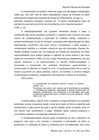 Revista Ciências da Educação
Maceió, ano I, vol. 02, n. 01, Abr./Jun. 2014
A complexidade da temática ambiental exige uma abordagem metodológica
ampla que, sem abrir mão do saber especializado, supere as fronteiras do saber
sistematizado imposto pela disciplina das áreas do conhecimento, ou seja, as
diferentes disciplinas escolares. Fazenda diz: “O pensar interdisciplinar parte da
premissa de que nenhuma forma de conhecimento é em si mesma exaustiva.”
(1995, p. 15).
A interdisciplinaridade nas questões ambientais aborda a visão, a
contribuição das várias disciplinas (conteúdos e métodos) para construir uma base
comum de complementação e explicação do problema tratado, superando a
compartimentalização do ato de conhecer, provocada pela especialização do saber
sistematizado, construindo uma base comum, considerando o saber popular, o
conhecimento científico e o contexto cultural em que são produzidos. Garaudy diz:
“Nossa condição humana não nos dispensa da tomada de consciência da nossa
responsabilidade como sujeitos agentes e criadores de nossa história e não como
objetos de uma história” (1969, p.5 e 6). A ação interdisciplinar estabelecerá, junto das
práticas ambientais e do desenvolvimento do trabalho didático-pedagógico, a
transmissão e reconstrução dos conteúdos disciplinares, experimentando a
transformação do diferente em relação ao outro. A interdisciplinaridade não se trata de
simples cruzamento de coisas parecidas, trata-se, de Constituir e Construir diálogos
fundamentados na diferença, amalgamando concretamente a riqueza da diversidade.
PCN contém:
“A compreensão do ambiente natural e social, do sistema
político, da
Tecnologia, das artes e dos valores que fundamentam a sociedade.
(...) Perceber-se integrante, dependente e agente transformador do
ambiente, identificando seus elementos e as interações entre eles,
contribuindo ativamente para a melhoria do meio ambiente.” (PCN,
1997, p.16, 17):
A escola adotou valores como o respeito e comprometimento com questões
ambientais, sociais e populares desde a mais tenra idade, de forma e estender este
conhecimento e ação perene por toda a vida do cidadão, sendo enraizado como um
dos valores mais significativos, à seguir. Mobilizar ações, práticas populares e
comunitárias viabilizou a recuperação ambiental do local.
A interdisciplinaridade assume papel fundamental ao bom andamento do
programa, pois para o seu sucesso é necessária à participação de todos os
professores e a utilização de todos os conteúdos para sua elaboração, bem como
 