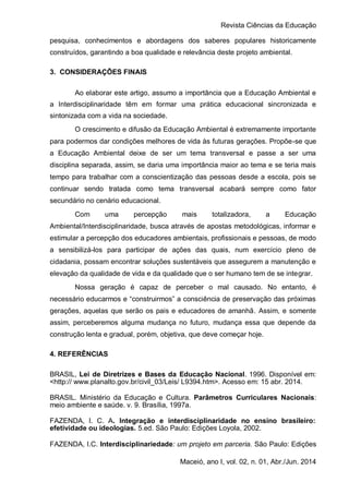 Revista Ciências da Educação
Maceió, ano I, vol. 02, n. 01, Abr./Jun. 2014
pesquisa, conhecimentos e abordagens dos saberes populares historicamente
construídos, garantindo a boa qualidade e relevância deste projeto ambiental.
3. CONSIDERAÇÕES FINAIS
Ao elaborar este artigo, assumo a importância que a Educação Ambiental e
a Interdisciplinaridade têm em formar uma prática educacional sincronizada e
sintonizada com a vida na sociedade.
O crescimento e difusão da Educação Ambiental é extremamente importante
para podermos dar condições melhores de vida às futuras gerações. Propõe-se que
a Educação Ambiental deixe de ser um tema transversal e passe a ser uma
disciplina separada, assim, se daria uma importância maior ao tema e se teria mais
tempo para trabalhar com a conscientização das pessoas desde a escola, pois se
continuar sendo tratada como tema transversal acabará sempre como fator
secundário no cenário educacional.
Com uma percepção mais totalizadora, a Educação
Ambiental/Interdisciplinaridade, busca através de apostas metodológicas, informar e
estimular a percepção dos educadores ambientais, profissionais e pessoas, de modo
a sensibilizá-los para participar de ações das quais, num exercício pleno de
cidadania, possam encontrar soluções sustentáveis que assegurem a manutenção e
elevação da qualidade de vida e da qualidade que o ser humano tem de se integrar.
Nossa geração é capaz de perceber o mal causado. No entanto, é
necessário educarmos e “construirmos” a consciência de preservação das próximas
gerações, aquelas que serão os pais e educadores de amanhã. Assim, e somente
assim, perceberemos alguma mudança no futuro, mudança essa que depende da
construção lenta e gradual, porém, objetiva, que deve começar hoje.
4. REFERÊNCIAS
BRASIL, Lei de Diretrizes e Bases da Educação Nacional. 1996. Disponível em:
<http:// www.planalto.gov.br/civil_03/Leis/ L9394.htm>. Acesso em: 15 abr. 2014.
BRASIL. Ministério da Educação e Cultura. Parâmetros Curriculares Nacionais:
meio ambiente e saúde. v. 9. Brasília, 1997a.
FAZENDA, I. C. A. Integração e interdisciplinaridade no ensino brasileiro:
efetividade ou ideologias. 5.ed. São Paulo: Edições Loyola, 2002.
FAZENDA, I.C. Interdisciplinariedade: um projeto em parceria. São Paulo: Edições
 