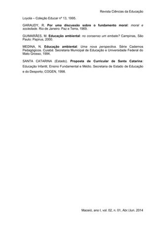 Revista Ciências da Educação
Maceió, ano I, vol. 02, n. 01, Abr./Jun. 2014
Loyola – Coleção Educar nº 13, 1995.
GARAUDY, R. Por uma discussão sobre o fundamento moral: moral e
sociedade. Rio de Janeiro: Paz e Terra, 1969.
GUIMARÃES, M. Educação ambiental: no consenso um embate? Campinas, São
Paulo: Papirus, 2000.
MEDINA, N. Educação ambiental: Uma nova perspectiva. Série Cadernos
Pedagógicos. Cuiabá: Secretaria Municipal de Educação e Universidade Federal do
Mato Grosso, 1994.
SANTA CATARINA (Estado). Proposta de Curricular de Santa Catarina:
Educação Infantil, Ensino Fundamental e Médio. Secretaria de Estado de Educação
e do Desporto; COGEN, 1998.
 
