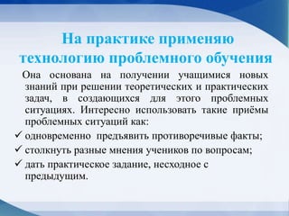 На практике применяю
технологию проблемного обучения
Она основана на получении учащимися новых
знаний при решении теоретических и практических
задач, в создающихся для этого проблемных
ситуациях. Интересно использовать такие приёмы
проблемных ситуаций как:
 одновременно предъявить противоречивые факты;
 столкнуть разные мнения учеников по вопросам;
 дать практическое задание, несходное с
предыдущим.
 