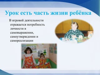 Урок есть часть жизни ребёнка
В игровой деятельности
отражается потребность
личности в
самовыражении,
самоутверждении и
самореализации
 