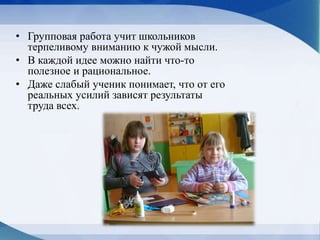 • Групповая работа учит школьников
терпеливому вниманию к чужой мысли.
• В каждой идее можно найти что-то
полезное и рациональное.
• Даже слабый ученик понимает, что от его
реальных усилий зависят результаты
труда всех.
 